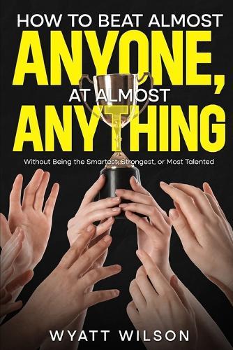How to Beat Almost Anyone, at Almost Anything: Without Being the Smartest, Strongest, or Most Talented