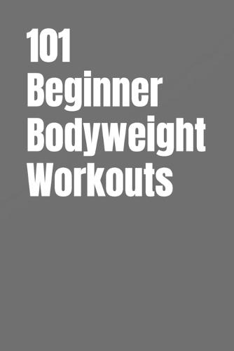 101 Beginner Bodyweight Workouts: Simple, Safe, and Effective No-Equipment Workouts for Total-Body Strength and Confidence