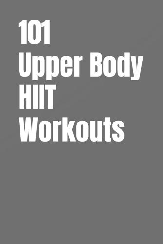 101 Upper Body HIIT Workouts: Short, Intense Upper-Body Workouts for Strength, Fat Loss, and Conditioning