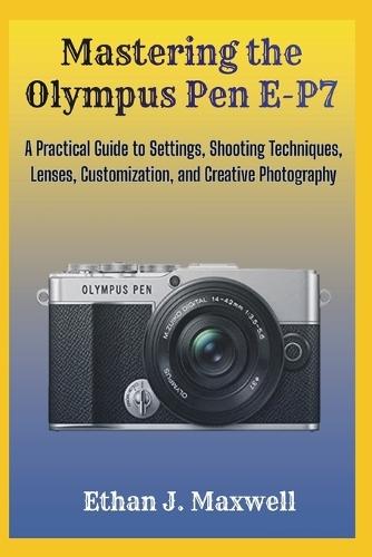 Mastering the Olympus Pen E-P7: A Practical Guide to Settings, Shooting Techniques, Lenses, Customization, and Creative Photography