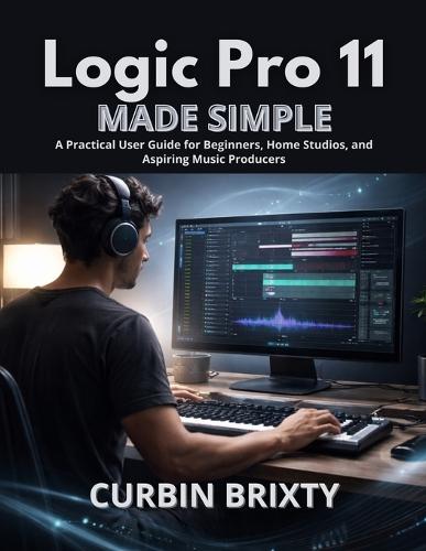 Logic Pro 11 Made Simple: A Practical User Guide for Beginners, Home Studios, and Aspiring Music Producers
