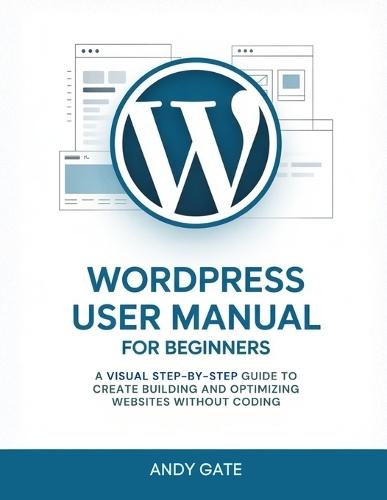 Wordpress User Manual for Beginners: A Visual Step-by-Step Guide to Create Building and Optimizing Websites Without Coding