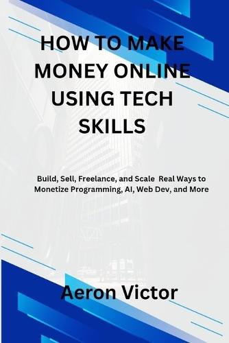 How to Make Money Online Using Tech Skills: Build, Sell, Freelance, and Scale - Real Ways to Monetize Programming, AI, Web Dev, and More