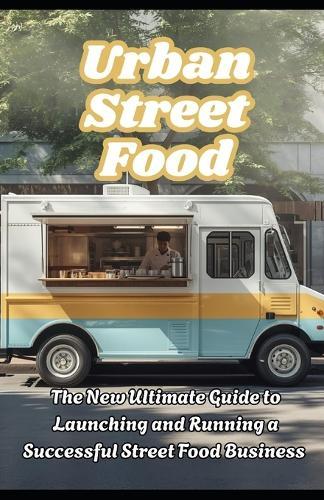 Urban Street Food: The New Ultimate Guide to Launching and Running a Successful Street Food Business
