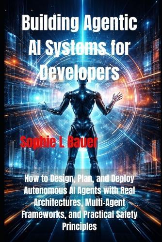 Building Agentic AI Systems for Developers: How to Design, Plan, and Deploy Autonomous AI Agents with Real Architectures, Multi-Agent Frameworks, and Practical Safety Principles