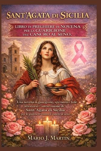 Sant'agata Di Sicilia Libro Di Preghiere Di Novena Per La Guarigione del Cancro Al Seno.: Una novena di guarigione, speranza e fede attraverso l'intercessione di Sant'Agata di Sicilia per le guerriere