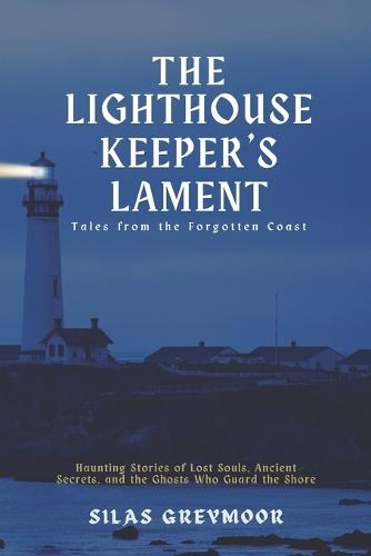 The Lighthouse Keeper's Lament: Tales from the Forgotten Coast: Haunting Stories of Lost Souls, Ancient Secrets, and the Ghosts Who Guard the Shore