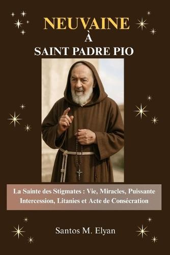 Neuvaine À Saint Padre Pio: La Sainte des Stigmates: Vie, Miracles, Puissante Intercession, Litanies et Acte de Consécration