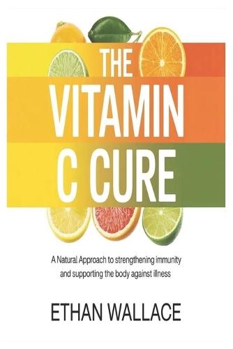 The Vitamin C Cure: A Natural Approach to Strengthening Immunity and Supporting the Body Against Illness
