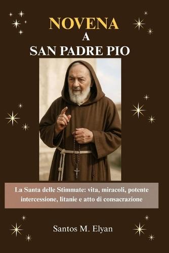 Novena a San Padre Pio: La Santa delle Stimmate: vita, miracoli, potente intercessione, litanie e atto di consacrazione