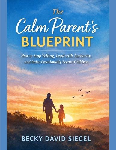 The Calm Parent's Blueprint: How to Stop Yelling, Lead with Authority, and Raise Emotionally Secure Children