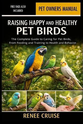 Raising Happy and Healthy Pet Birds: The Complete Guide to Caring for Pet Birds, From Feeding and Training to Health and Behavior.