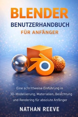 Blender Benutzerhandbuch Für Anfänger: Eine schrittweise Einführung in 3D-Modellierung, Materialien, Beleuchtung und Rendering für absolute Anfänger
