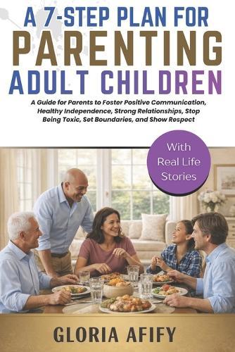 A 7-Step Plan for Parenting Adult Children: A Guide for Parents to Foster Positive Communication, Healthy Independence, Strong Relationships, Stop Being Toxic, Set Boundaries, and Show Respect