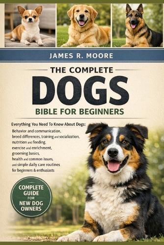 The Complete Dogs Bible for Beginners: Everything You Need To Know About Dogs: Behavior and communication....enrichment, grooming basics, health and common issues, and simple daily care routines for beginners & enthusiasts