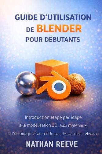 Guide d'Utilisation de Blender Pour Débutants: Introduction étape par étape à la modélisation 3D, aux matériaux, à l'éclairage et au rendu pour les débutants absolus