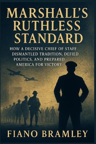 Marshall's Ruthless Standard: How a Decisive Chief of Staff Dismantled Tradition, Defied Politics, and Prepared America for Victory