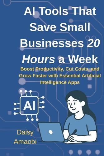 AI Tools That Save Small Businesses 20 Hours a Week: Practical AI tools to save time, cut costs, and grow your small business-no tech expertise required