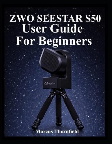 Zwo Seestar S50 User Guide for Beginners: Understanding Setup, Alignment, Imaging, Data Management and Maintenance