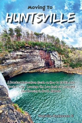 Moving to Huntsville: A Practical Relocation Guide on How to Settle into ""Rocket City,"" Leverage the Low Cost of Living and Find Housing in North Alabama.