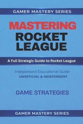 MASTERING ROCKET LEAGUE - A Full Strategic Guide to Rocket League: Game Strategies