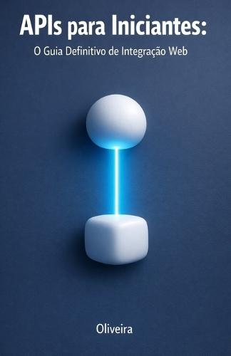 APIs para Iniciantes: O Guia Definitivo de Integração Web: Do Zero ao Primeiro Código: Entenda REST, GraphQL, Autenticação e Webhooks de Forma Simples e Prática