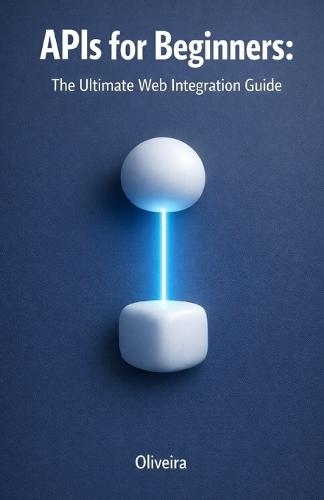APIs for Beginners: The Ultimate Web Integration Guide: From Scratch to Your First Code: Understand REST, GraphQL, Authentication, and Webhooks in Simple Terms