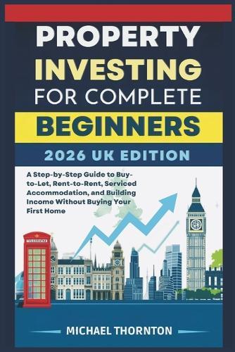 Property Investing for Complete Beginners 2026 UK Edition: A Step-by-Step Guide to Buy-to-Let, Rent-to-Rent, Serviced Accommodation, and Building Income Without Buying Your First Home