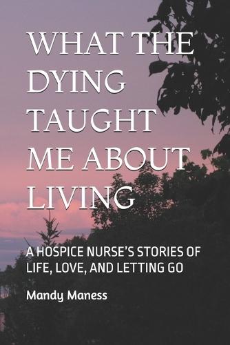 What the Dying Taught Me about Living: A Hospice Nurse's Stories of Life, Love, and Letting Go