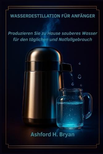 Wasserdestillation für Anfänger: Produzieren Sie zu Hause sauberes Wasser für den täglichen und Notfallgebrauch