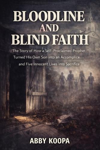 Bloodline and Blind Faith: The Story of How a Self-Proclaimed Prophet Turned His Own Son into an Accomplice and Five Innocent Lives into Sacrifice