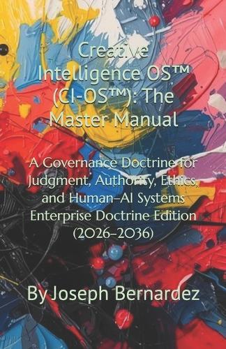 Creative Intelligence OS(TM) (CI-OS(TM)): The Master Manual: A Governance Doctrine for Judgment, Authority, Ethics, and Human-AI Systems Enterprise Doctrine Edition (2026-2036)