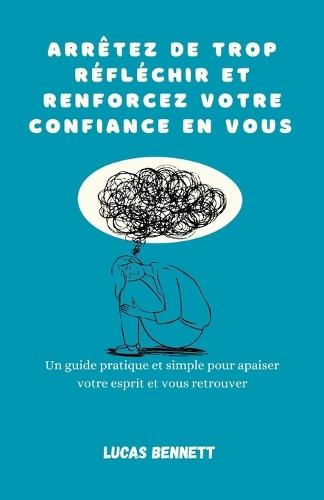 Arrêtez de trop réfléchir et renforcez votre confiance en vous: Un guide pratique et simple pour apaiser votre esprit et vous retrouver
