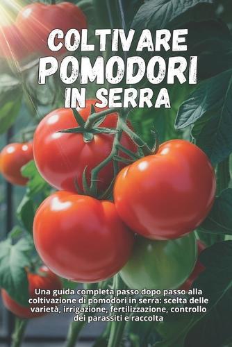 Coltivare pomodori in serra: Una guida completa passo dopo passo alla coltivazione di pomodori in serra: scelta delle varietà, irrigazione, fertilizzazione, controllo dei parassiti e raccolta