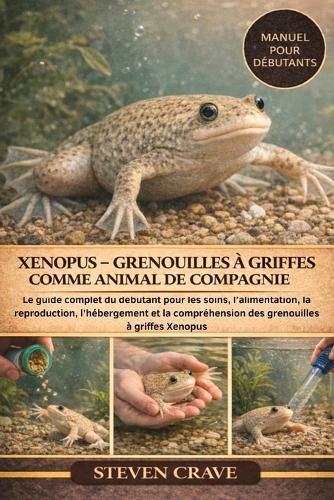 Xenopus - Grenouilles À Griffes Comme Animal de Compagnie: Le guide complet du débutant pour les soins, l'alimentation, la reproduction, l'hébergement et la compréhension des grenouilles à griffes Xenopus