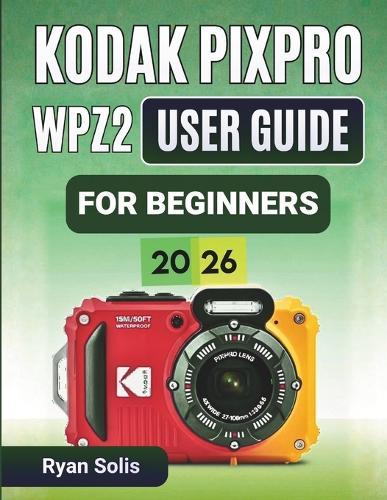 Kodak Pixpro Wpz2 User Guide For Beginners 2026: Step-by-Step Handbook to Camera Setup, Photo and Video Recording, Scene Modes, Wi-Fi Connectivity, Waterproof Tips, and Confident Photography Skills