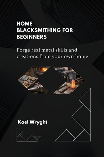 Home Blacksmithing for Beginners: Forge Real Metal Skills and Creations From Your Own Home