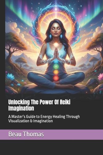 Unlocking The Power Of Reiki Imagination: A Master's Guide to Energy Healing Through Visualization & Imagination