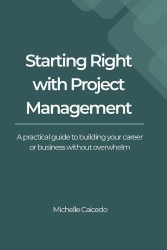 Starting Right with Project Management: A Practical Guide to Building Your Career or Business Without Overwhelm