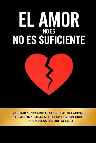 El Amor No Es Suficiente: Verdades incómodas sobre las relaciones de pareja y cómo negociar el respeto antes que el afecto
