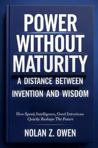 Power Without Maturity: A Distance Between Invention and Wisdom: How Speed, Intelligence, Good Intentions Quietly Reshape the Future