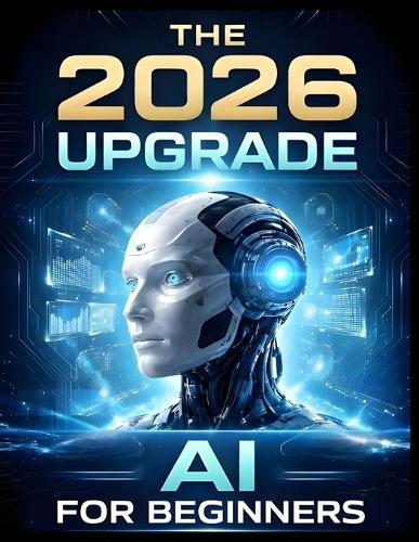 The 2026 Upgrade: AI For Beginners: The Step-by-Step Manual for Using AI to Optimize Your Health, Career, and Home Without Learning to Code