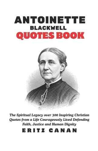 Antoinette Blackwell Quotes Book: The Spiritual Legacy over 300 Inspiring Christian Quotes from a Life Courageously Lived Defending Faith, Justice and Human Dignity