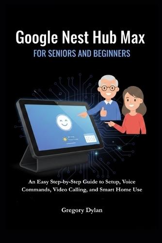 Google Nest Hub Max for Seniors and Beginners: An Easy Step-by-Step Guide to Setup, Voice Commands, Video Calling, and Smart Home Use