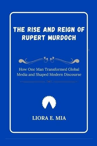 The Rise and Reign of Rupert Murdoch: How One Man Transformed Global Media and Shaped Modern Discourse