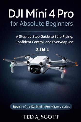 DJI Mini 4 Pro For Absolute Beginners 3-IN-1: A Step-by-Step Guide to Safe Flying, Confident Control, and Everyday Use