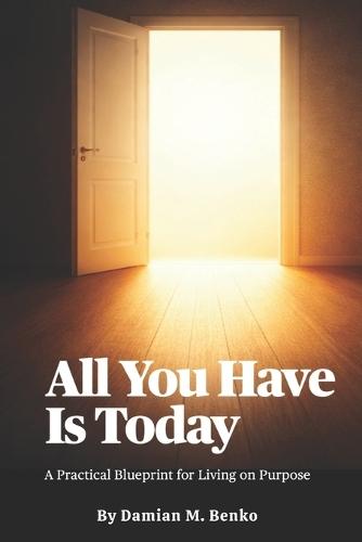 All You Have Is Today: A Practical Blueprint for Living on Purpose