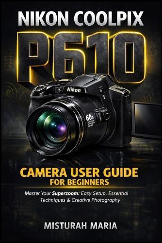 Nikon Coolpix P610 Camera User Guide for Beginners: Master Your Superzoom Easy Setup, Essential Techniques & Creative Photography