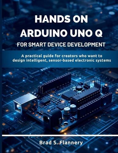 Hands-On Arduino Uno Q for Smart Device Development: A Practical Guide for Creators Who Want to Design Intelligent, Sensor-Based Electronic Systems