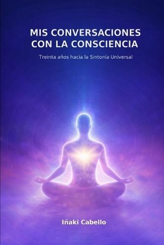 MIS Conversaciones Con La Consciencia: Treinta Años Hacia La Sintonia Universal